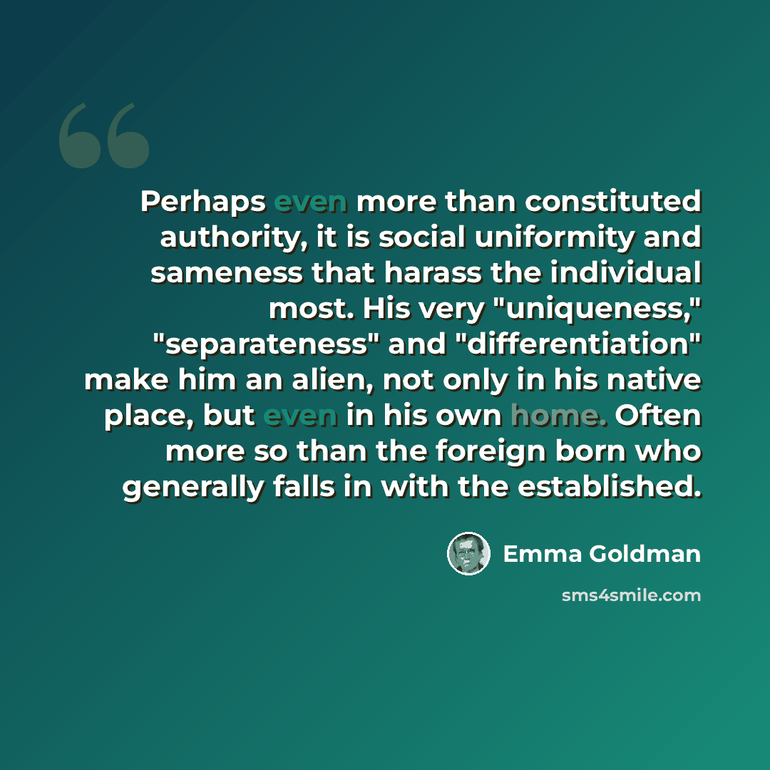 “Perhaps even more than constituted authority, it is social uniformity and sameness that harass the individual most. His very "uniqueness," "separateness" and "differentiation" make him an alien, not only in his native place, but even in his own home. Often more so than the foreign born who…” quote by Emma Goldman