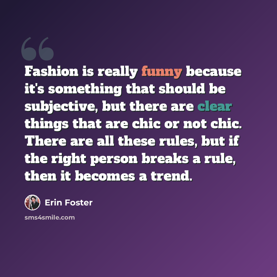 “Fashion is really funny because it's something that should be subjective, but there are clear things that are chic or not chic. There are all these rules, but if the right person breaks a rule, then it becomes a trend.” quote by Erin Foster