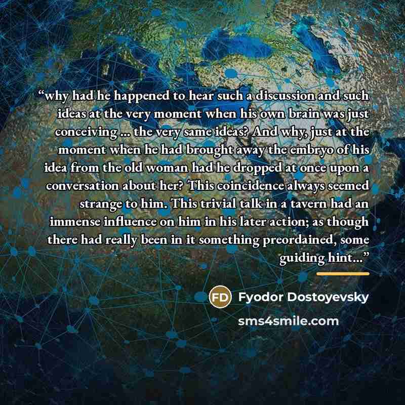 “why had he happened to hear such a discussion and such ideas at the very moment when his own brain was just conceiving … the very same ideas? And why, just at the moment when he had brought away the embryo of his idea from the old woman had he dropped at once upon a conversation about her? This…” quote by Fyodor Dostoyevsky