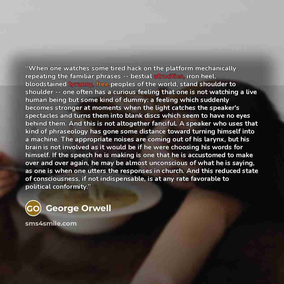 “When one watches some tired hack on the platform mechanically repeating the familiar phrases -- bestial atrocities, iron heel, bloodstained tyranny, free peoples of the world, stand shoulder to shoulder -- one often has a curious feeling that one is not watching a live human being but some kind of…” quote by George Orwell