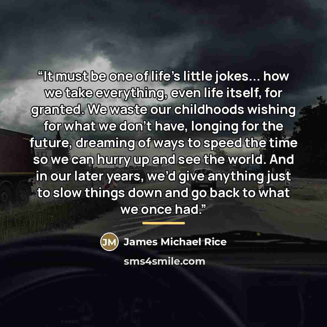 “It must be one of life’s little jokes... how we take everything, even life itself, for granted. We waste our childhoods wishing for what we don’t have, longing for the future, dreaming of ways to speed the time so we can hurry up and see the world. And in our later years, we’d give anything just…” quote by James Michael Rice