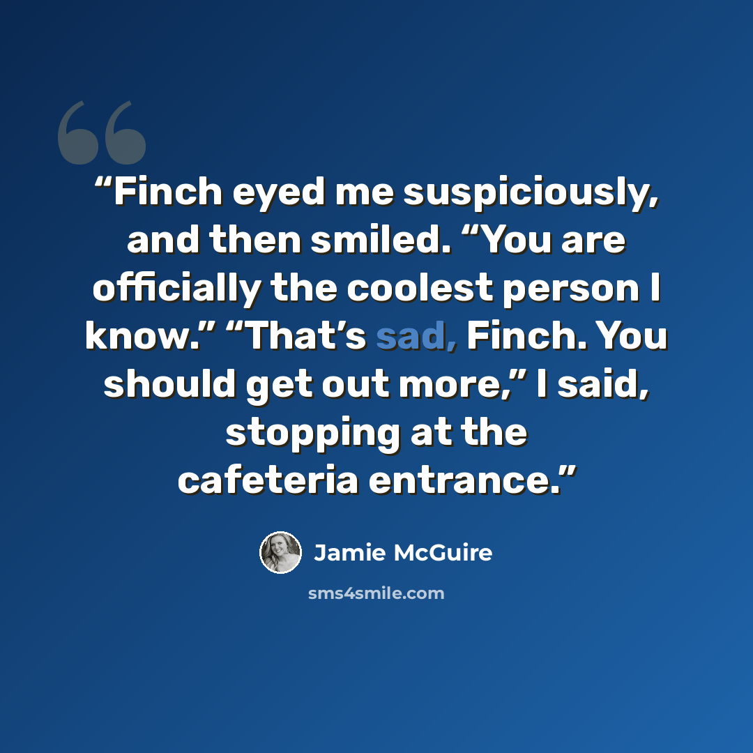 “Finch eyed me suspiciously, and then smiled. “You are officially the coolest person I know.” “That’s sad, Finch. You should get out more,” I said, stopping at the cafeteria entrance.” quote by Jamie McGuire