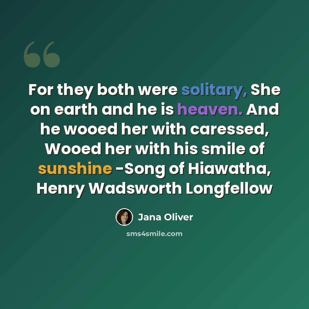 “For they both were solitary, She on earth and he is heaven. And he wooed her with caressed, Wooed her with his smile of sunshine -Song of Hiawatha, Henry Wadsworth Longfellow” quote by Jana Oliver