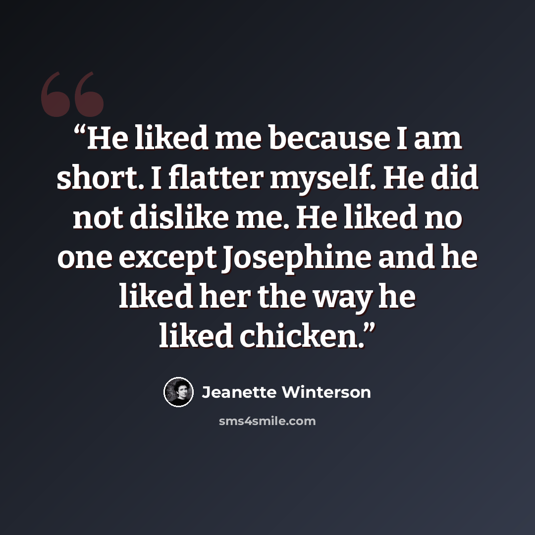 “He liked me because I am short. I flatter myself. He did not dislike me. He liked no one except Josephine and he liked her the way he liked chicken.” quote by Jeanette Winterson