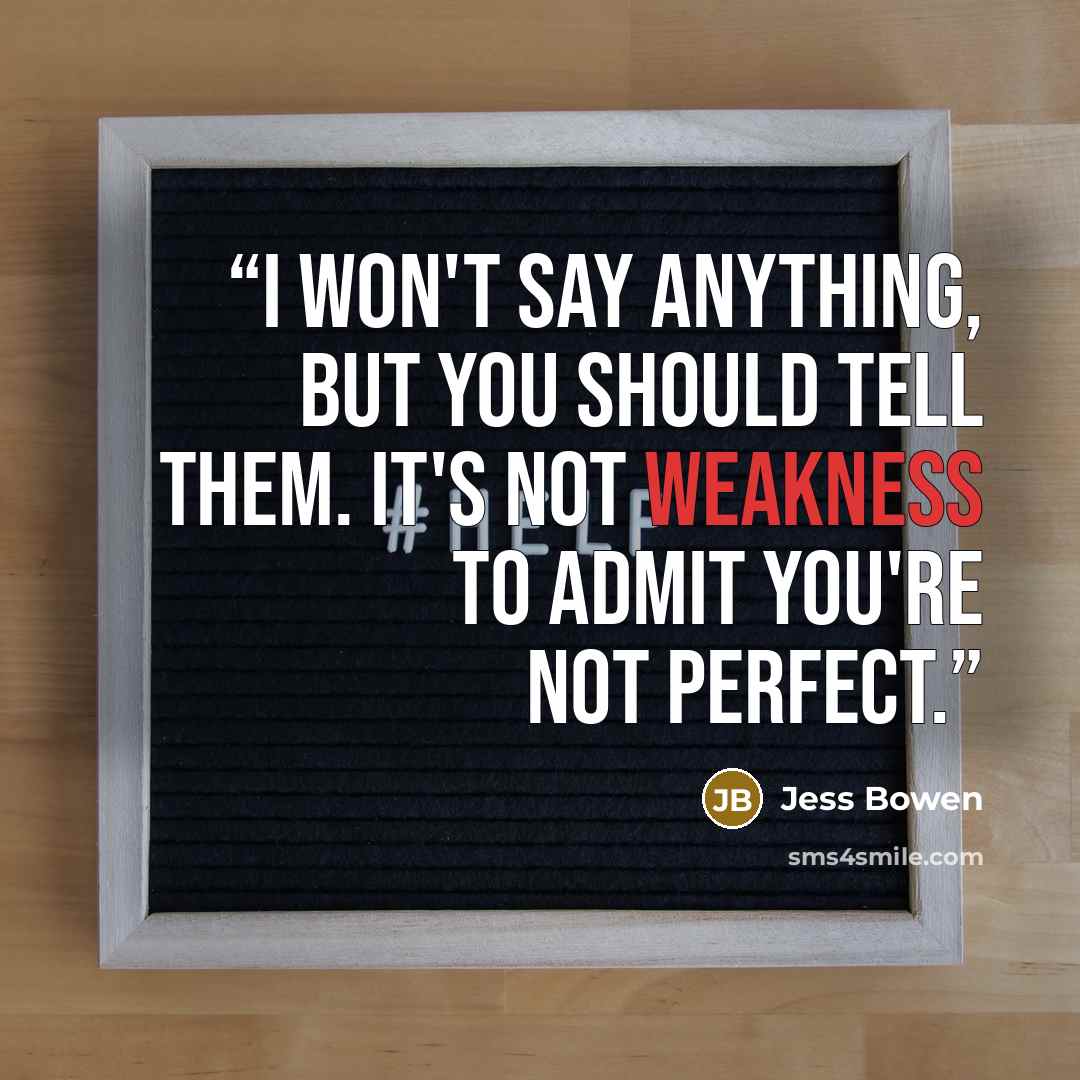 “I won't say anything, but you should tell them. It's not weakness to admit you're not perfect.” quote by Jess Bowen