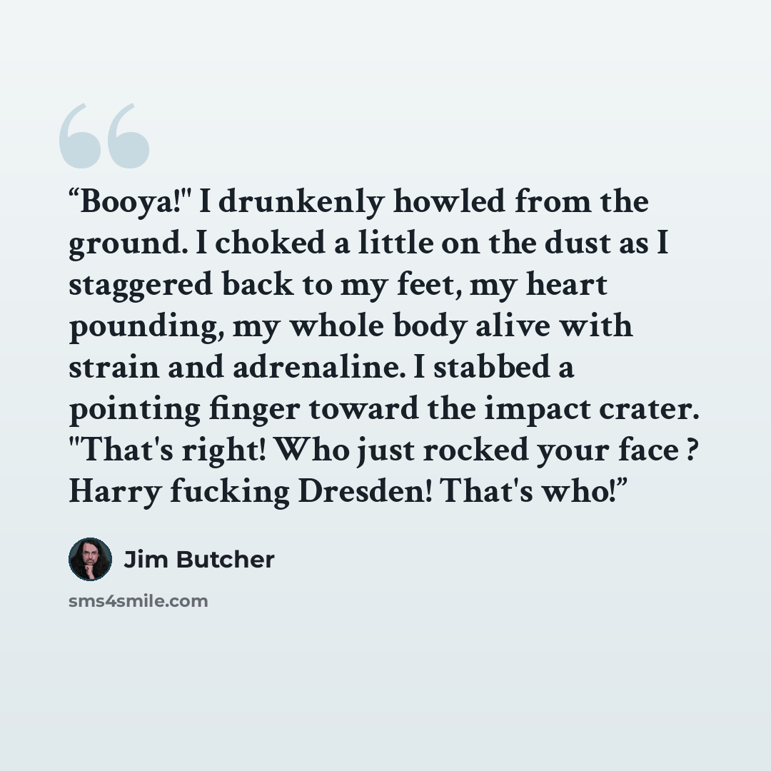 “Booya!" I drunkenly howled from the ground. I choked a little on the dust as I staggered back to my feet, my heart pounding, my whole body alive with strain and adrenaline. I stabbed a pointing finger toward the impact crater. "That's right! Who just rocked your face ? Harry fucking Dresden!…” quote by Jim Butcher