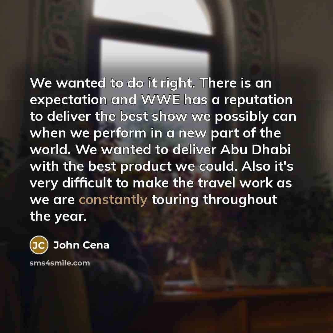 “We wanted to do it right. There is an expectation and WWE has a reputation to deliver the best show we possibly can when we perform in a new part of the world. We wanted to deliver Abu Dhabi with the best product we could. Also it's very difficult to make the travel work as we are constantly…” quote by John Cena