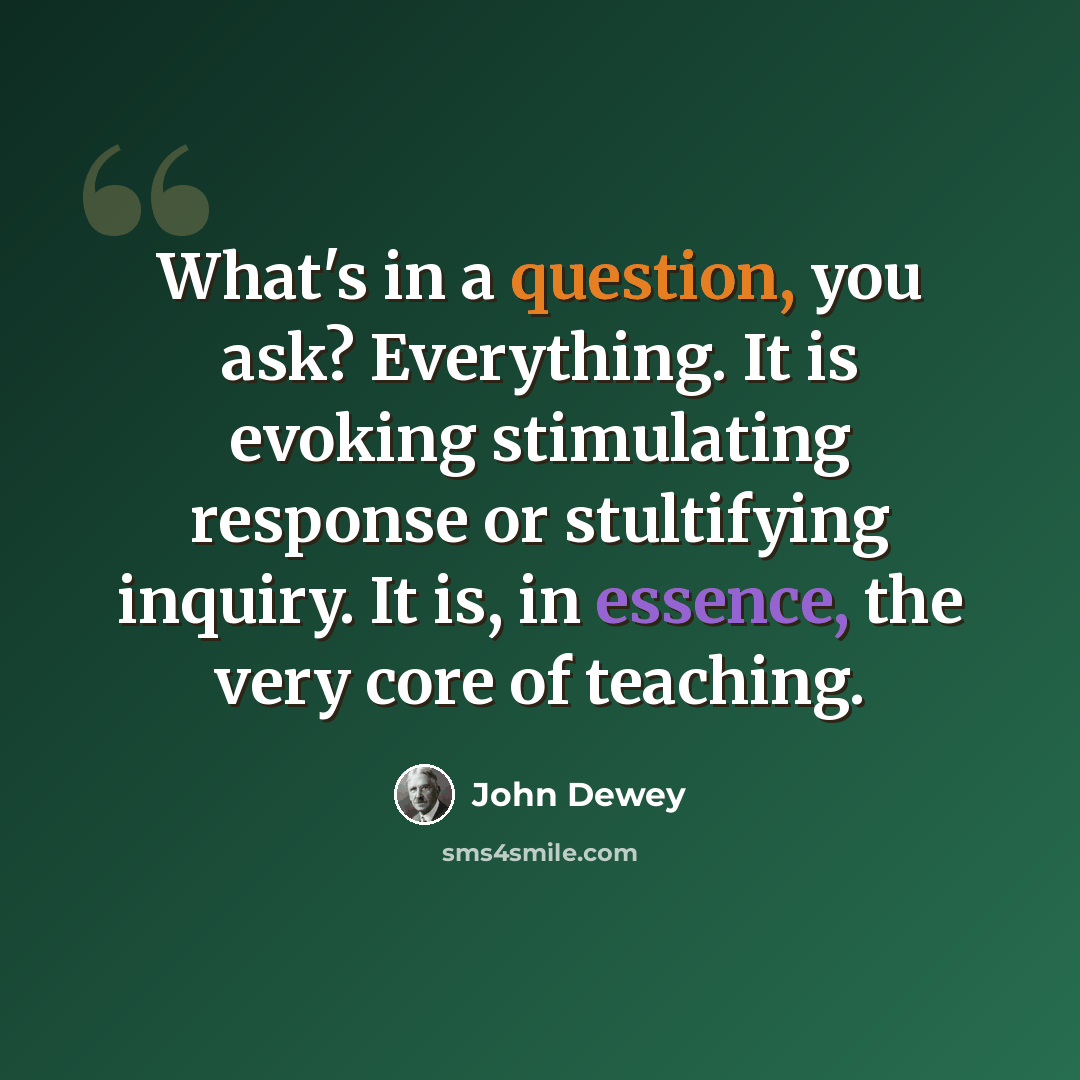“What's in a question, you ask? Everything. It is evoking stimulating response or stultifying inquiry. It is, in essence, the very core of teaching.” quote by John Dewey