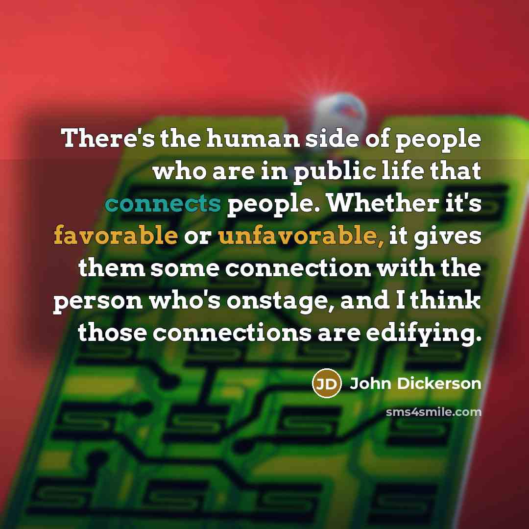 “There's the human side of people who are in public life that connects people. Whether it's favorable or unfavorable, it gives them some connection with the person who's onstage, and I think those connections are edifying.” quote by John Dickerson