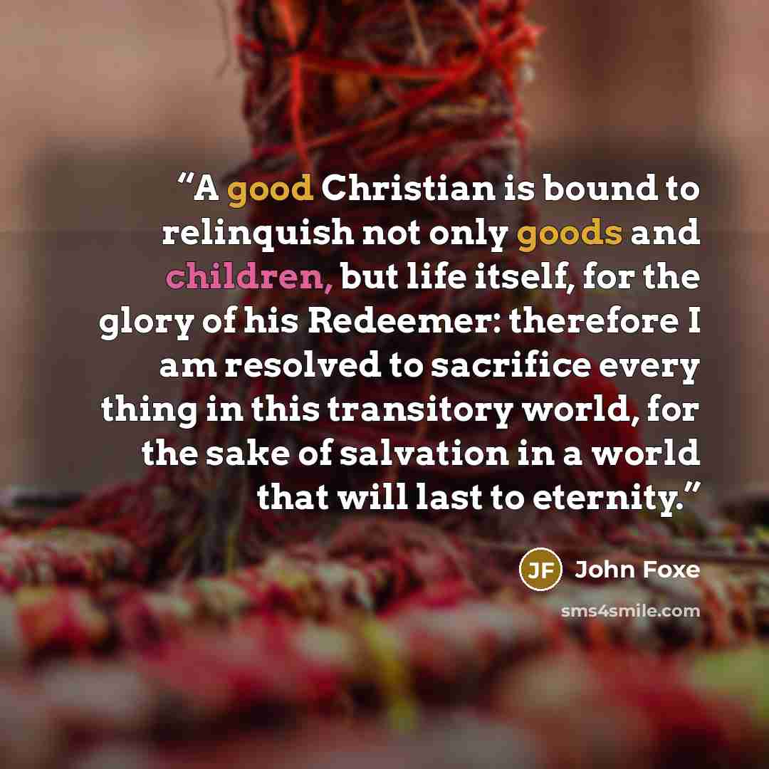 “A good Christian is bound to relinquish not only goods and children, but life itself, for the glory of his Redeemer: therefore I am resolved to sacrifice every thing in this transitory world, for the sake of salvation in a world that will last to eternity.” quote by John Foxe
