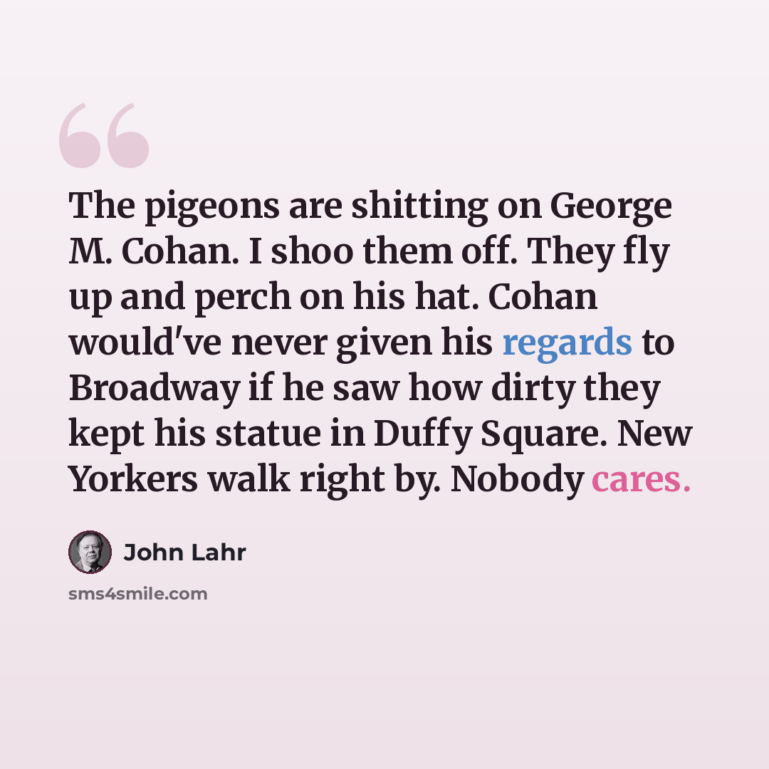 “The pigeons are shitting on George M. Cohan. I shoo them off. They fly up and perch on his hat. Cohan would've never given his regards to Broadway if he saw how dirty they kept his statue in Duffy Square. New Yorkers walk right by. Nobody cares.” quote by John Lahr
