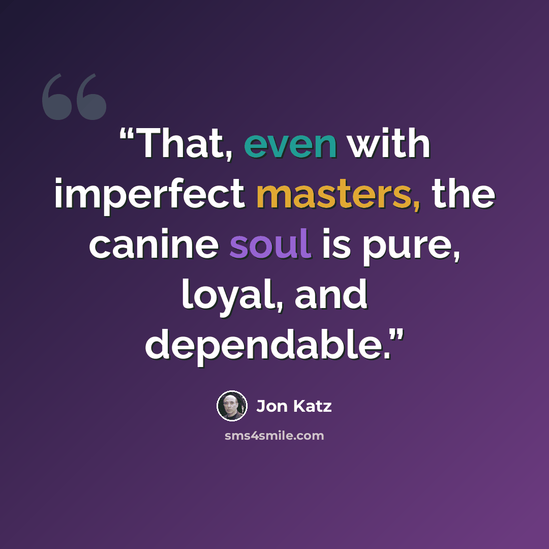 “That, even with imperfect masters, the canine soul is pure, loyal, and dependable.” quote by Jon Katz