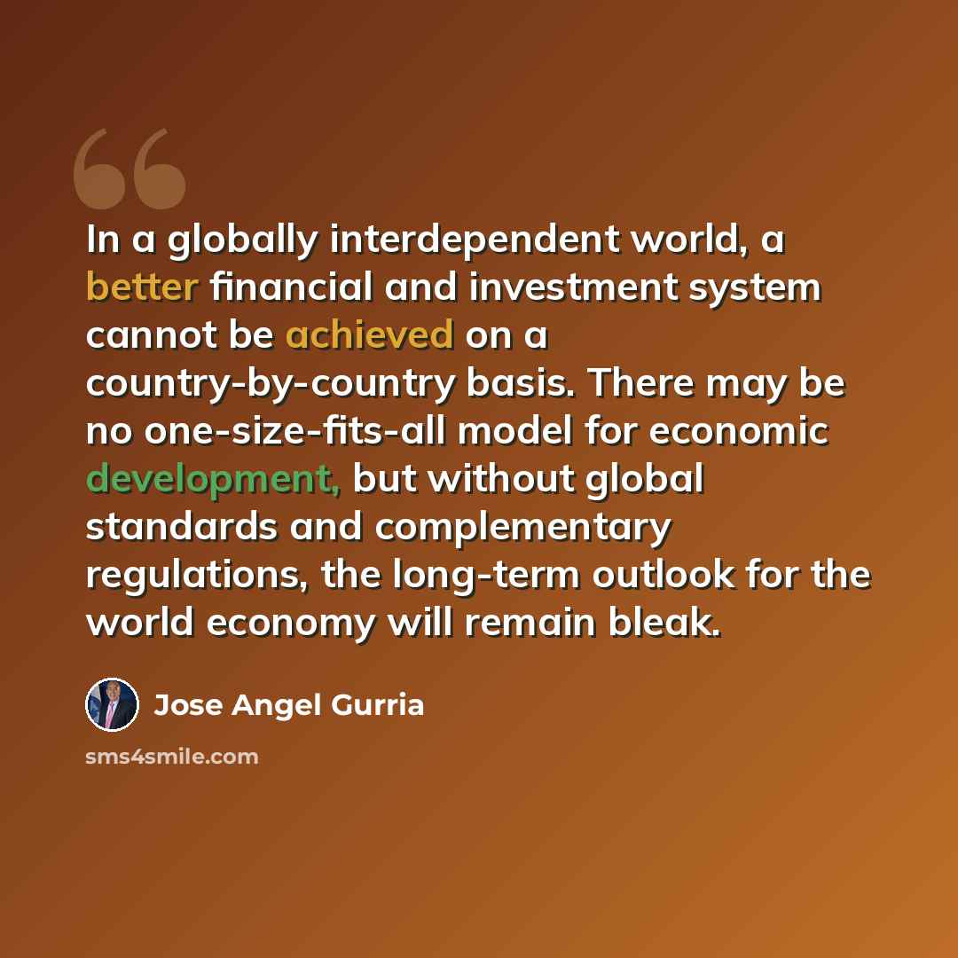 “In a globally interdependent world, a better financial and investment system cannot be achieved on a country-by-country basis. There may be no one-size-fits-all model for economic development, but without global standards and complementary regulations, the long-term outlook for the world economy…” quote by Jose Angel Gurria