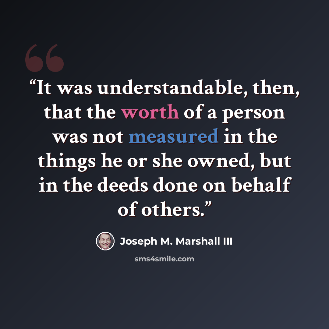 “It was understandable, then, that the worth of a person was not measured in the things he or she owned, but in the deeds done on behalf of others.” quote by Joseph M. Marshall III