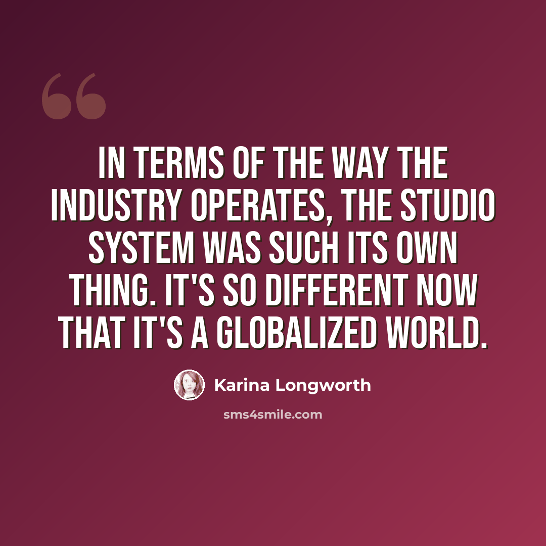 “In terms of the way the industry operates, the studio system was such its own thing. It's so different now that it's a globalized world.” quote by Karina Longworth