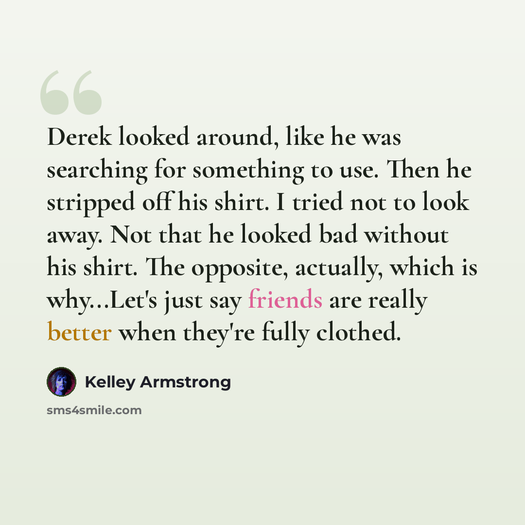 “Derek looked around, like he was searching for something to use. Then he stripped off his shirt. I tried not to look away. Not that he looked bad without his shirt. The opposite, actually, which is why...Let's just say friends are really better when they're fully clothed.” quote by Kelley Armstrong