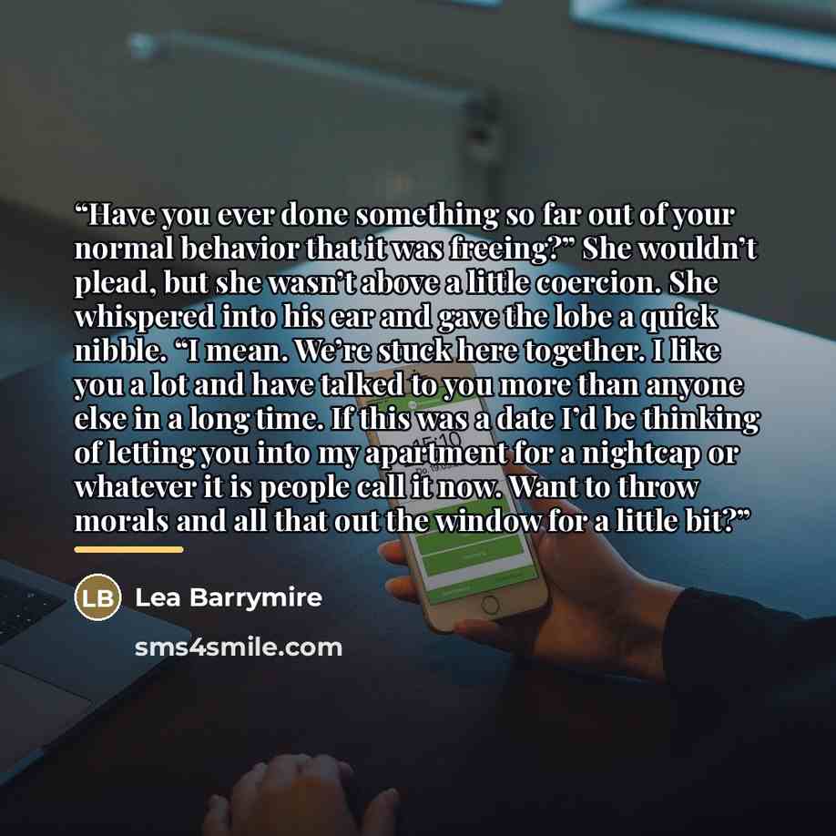 “Have you ever done something so far out of your normal behavior that it was freeing?” She wouldn’t plead, but she wasn’t above a little coercion. She whispered into his ear and gave the lobe a quick nibble. “I mean. We’re stuck here together. I like you a lot and have talked to you more than…” quote by Lea Barrymire