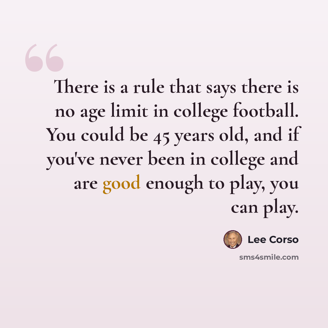 “There is a rule that says there is no age limit in college football. You could be 45 years old, and if you've never been in college and are good enough to play, you can play.” quote by Lee Corso