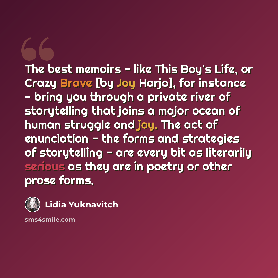 “The best memoirs - like This Boy's Life, or Crazy Brave [by Joy Harjo], for instance - bring you through a private river of storytelling that joins a major ocean of human struggle and joy. The act of enunciation - the forms and strategies of storytelling - are every bit as literarily serious as…” quote by Lidia Yuknavitch
