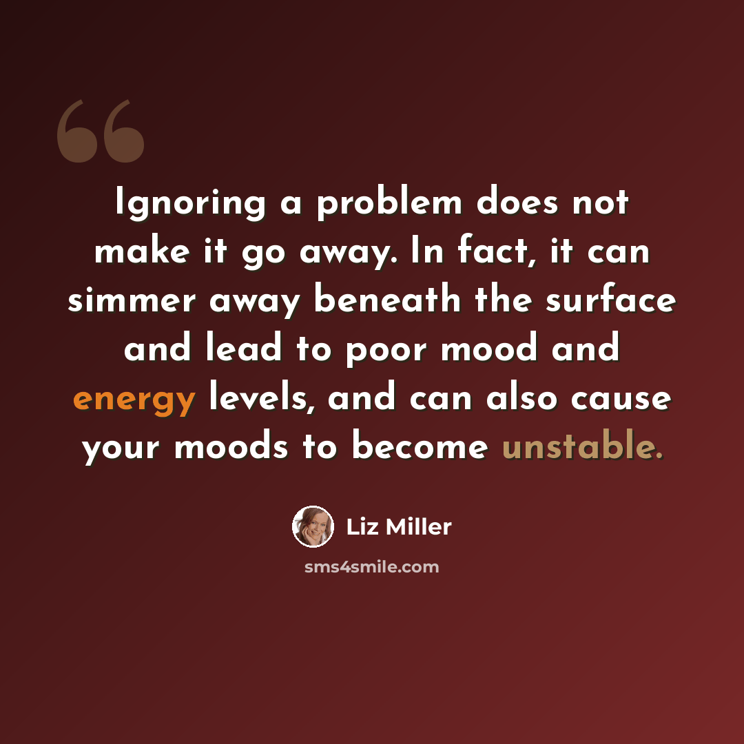 “Ignoring a problem does not make it go away. In fact, it can simmer away beneath the surface and lead to poor mood and energy levels, and can also cause your moods to become unstable.” quote by Liz Miller