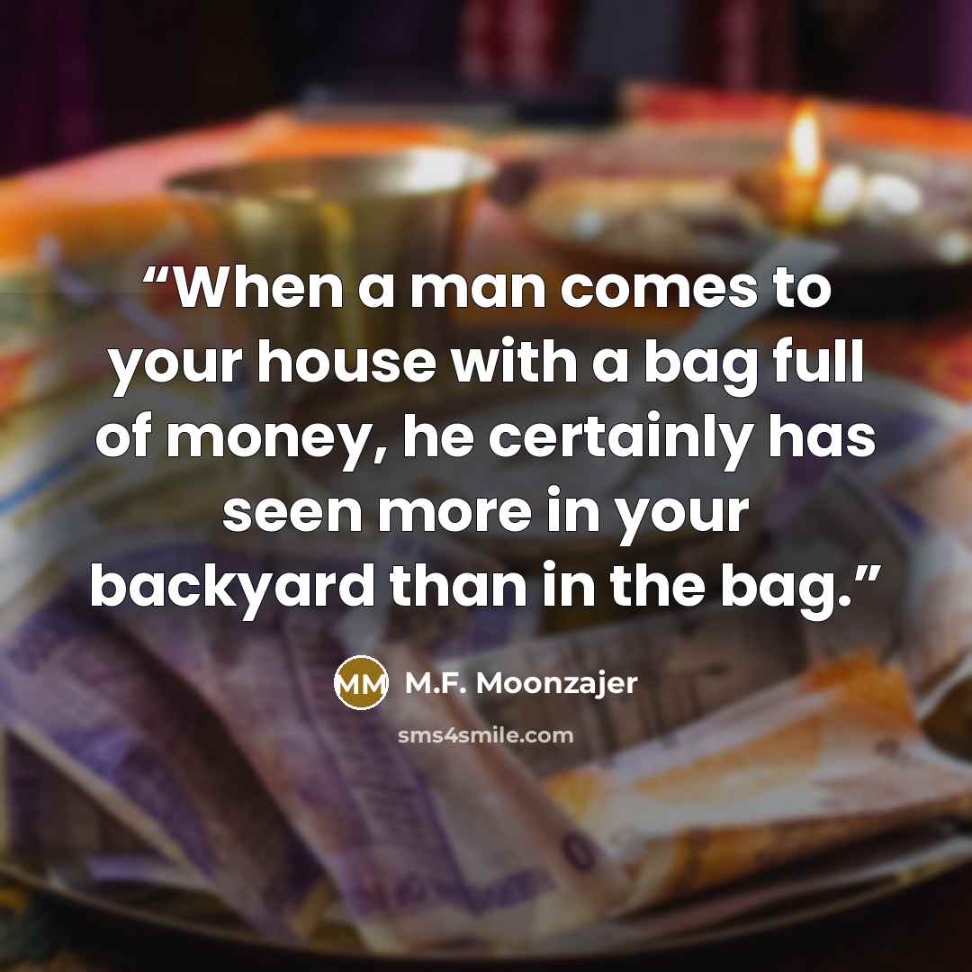“When a man comes to your house with a bag full of money, he certainly has seen more in your backyard than in the bag.” quote by M.F. Moonzajer