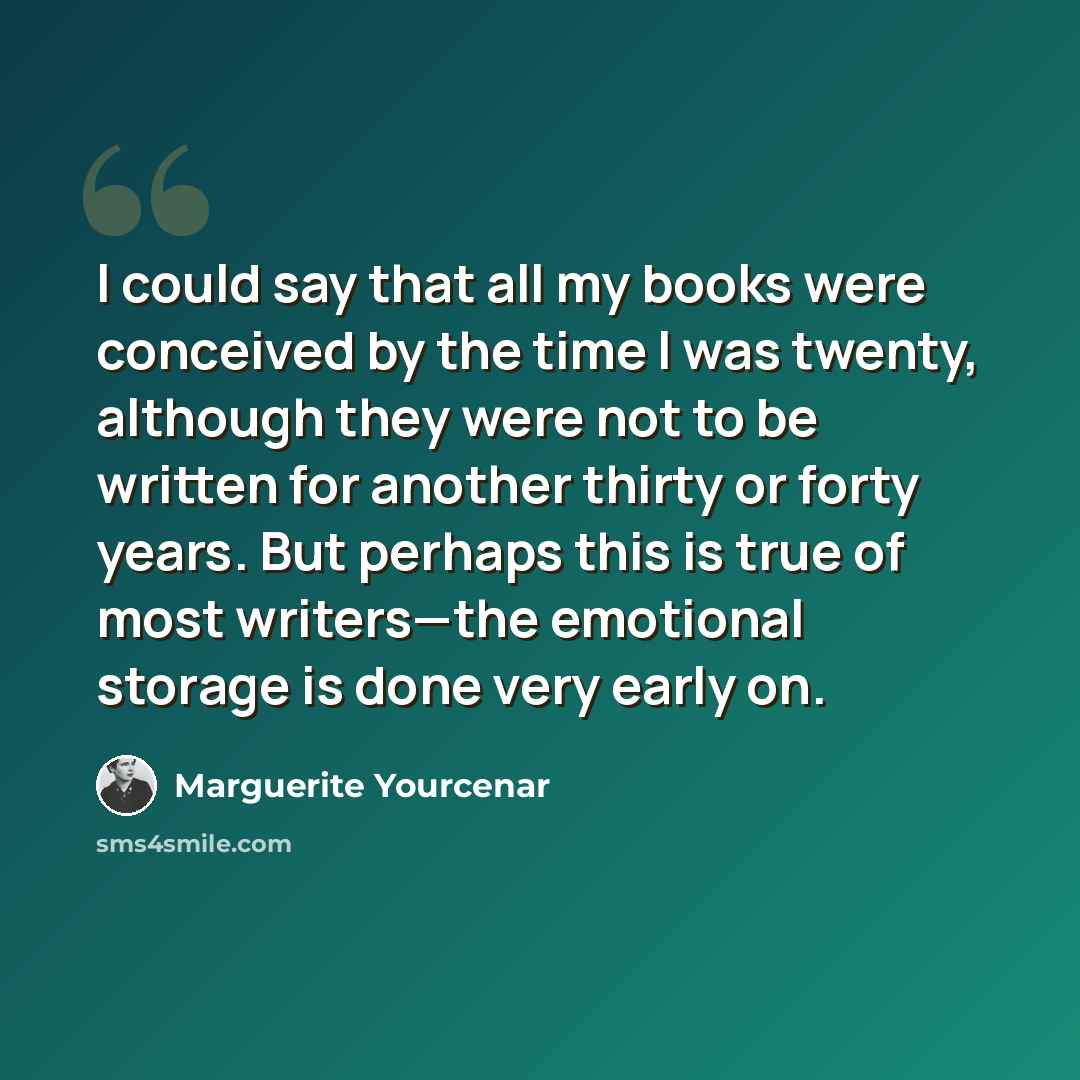 “I could say that all my books were conceived by the time I was twenty, although they were not to be written for another thirty or forty years. But perhaps this is true of most writers—the emotional storage is done very early on.” quote by Marguerite Yourcenar