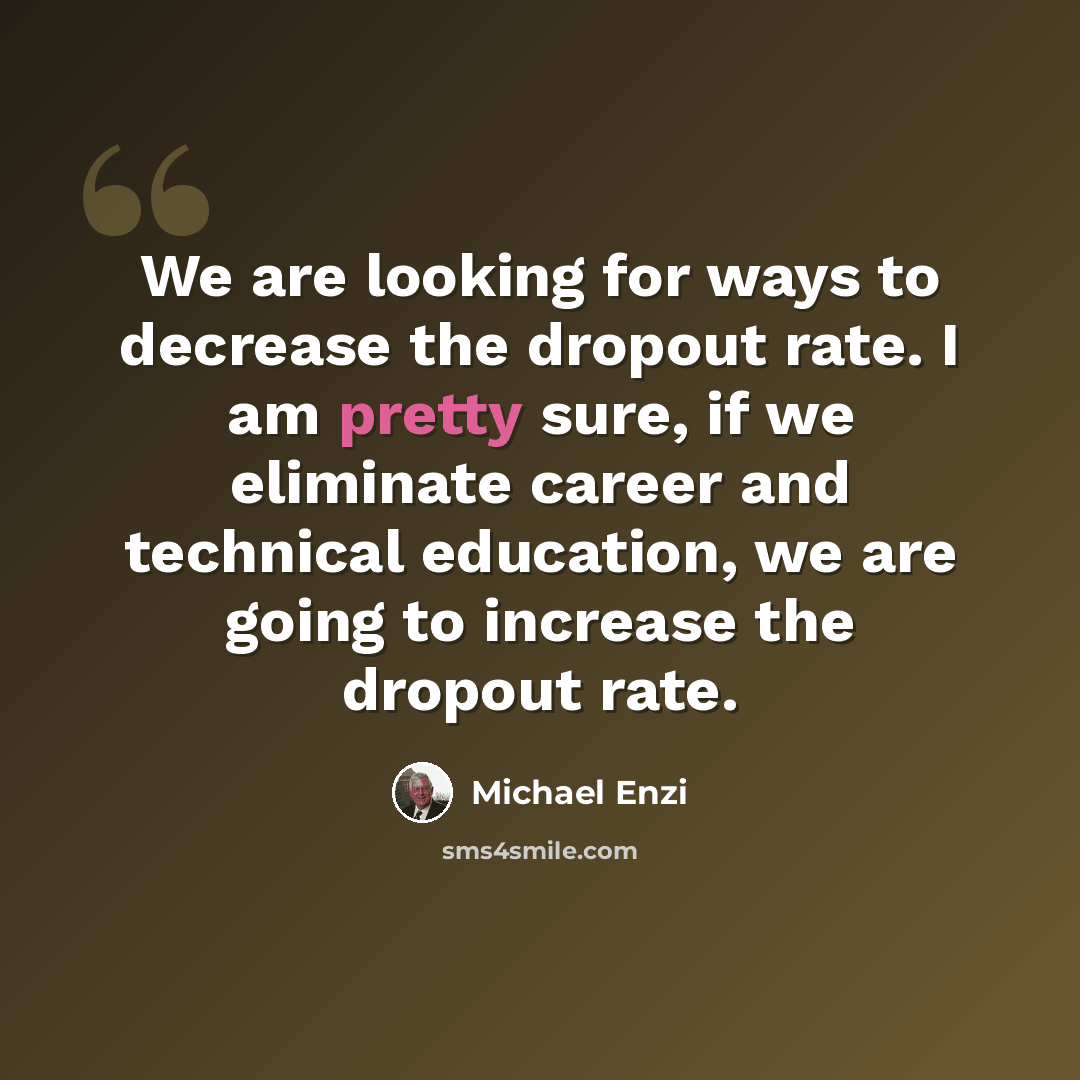 “We are looking for ways to decrease the dropout rate. I am pretty sure, if we eliminate career and technical education, we are going to increase the dropout rate.” quote by Michael Enzi