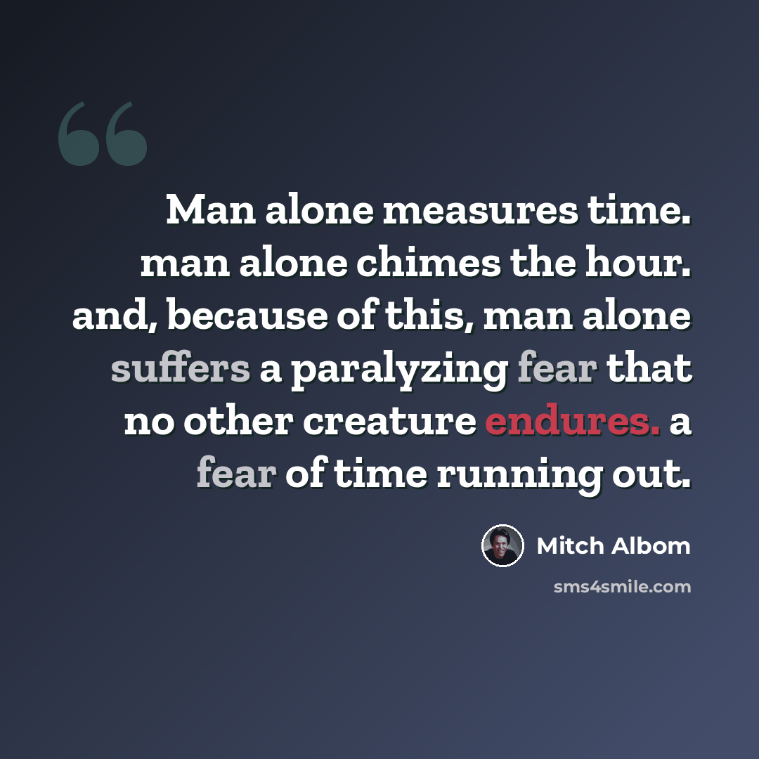 “Man alone measures time. man alone chimes the hour. and, because of this, man alone suffers a paralyzing fear that no other creature endures. a fear of time running out.” quote by Mitch Albom