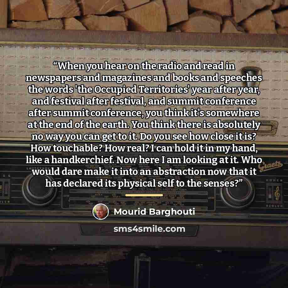 “When you hear on the radio and read in newspapers and magazines and books and speeches the words 'the Occupied Territories' year after year, and festival after festival, and summit conference after summit conference, you think it's somewhere at the end of the earth. You think there is absolutely…” quote by Mourid Barghouti