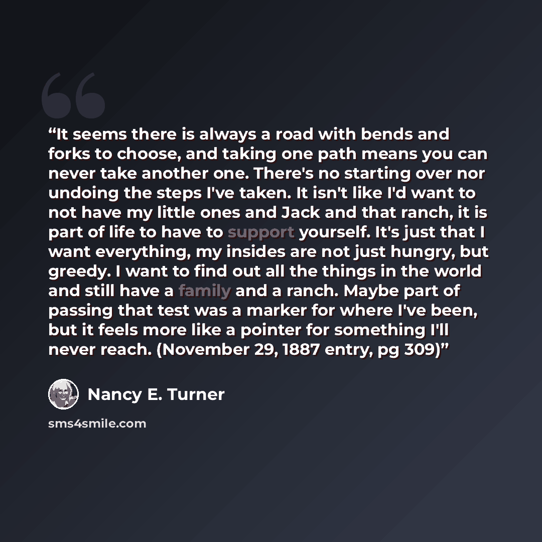 “It seems there is always a road with bends and forks to choose, and taking one path means you can never take another one. There's no starting over nor undoing the steps I've taken. It isn't like I'd want to not have my little ones and Jack and that ranch, it is part of life to have to support…” quote by Nancy E. Turner