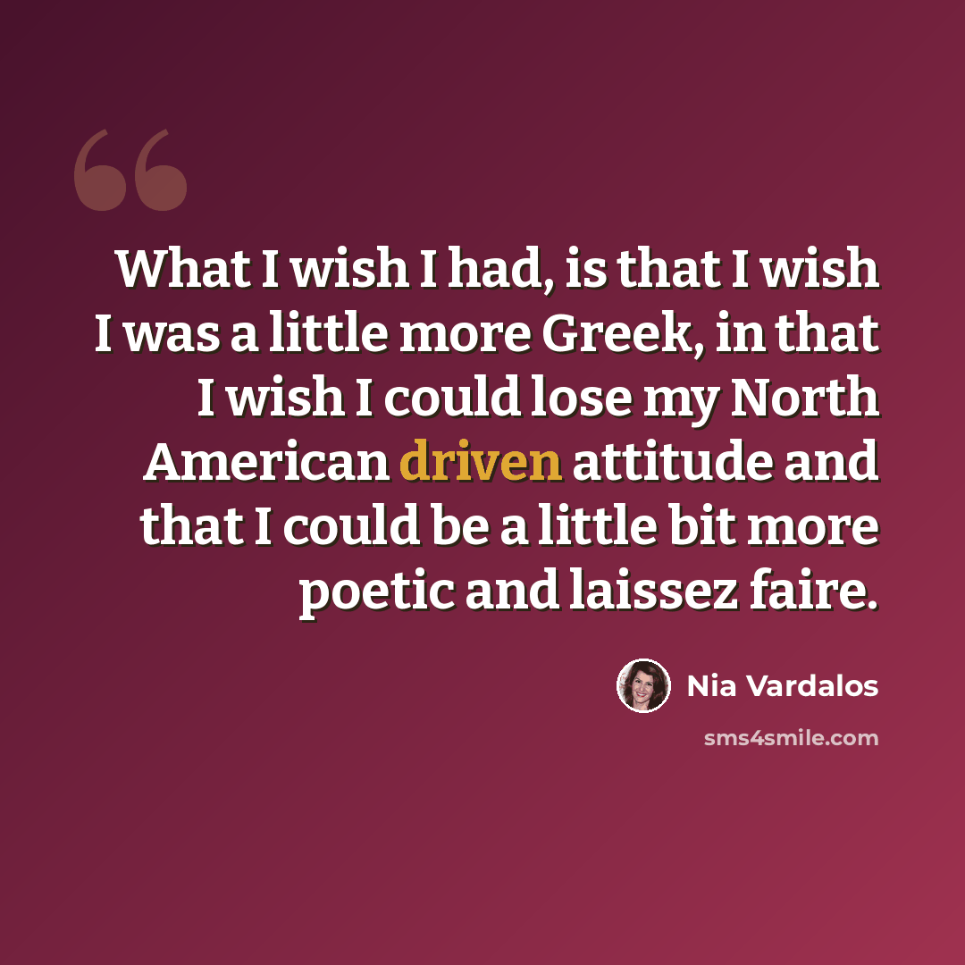 “What I wish I had, is that I wish I was a little more Greek, in that I wish I could lose my North American driven attitude and that I could be a little bit more poetic and laissez faire.” quote by Nia Vardalos