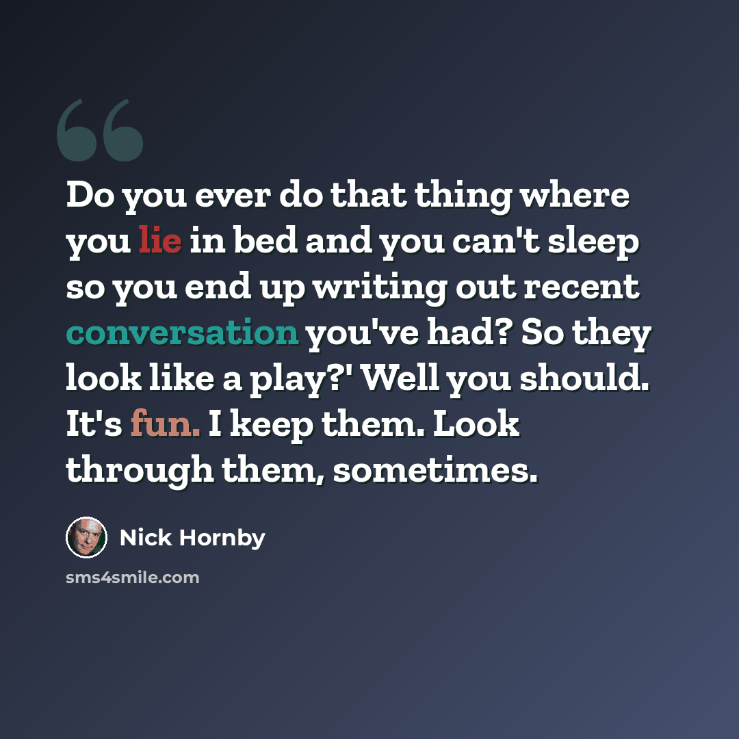 “Do you ever do that thing where you lie in bed and you can't sleep so you end up writing out recent conversation you've had? So they look like a play?' Well you should. It's fun. I keep them. Look through them, sometimes.” quote by Nick Hornby