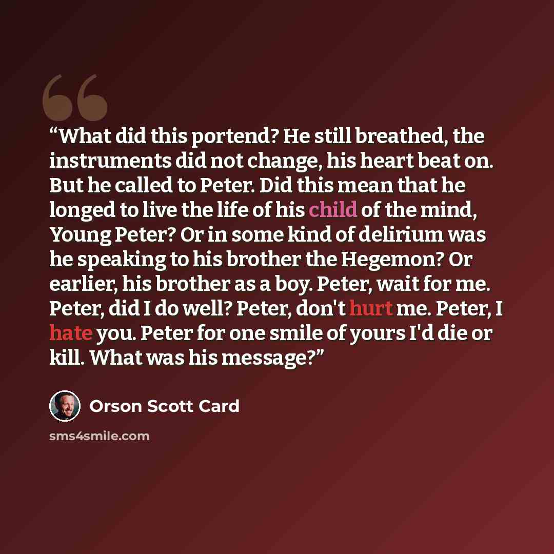 “What did this portend? He still breathed, the instruments did not change, his heart beat on. But he called to Peter. Did this mean that he longed to live the life of his child of the mind, Young Peter? Or in some kind of delirium was he speaking to his brother the Hegemon? Or earlier, his brother…” quote by Orson Scott Card