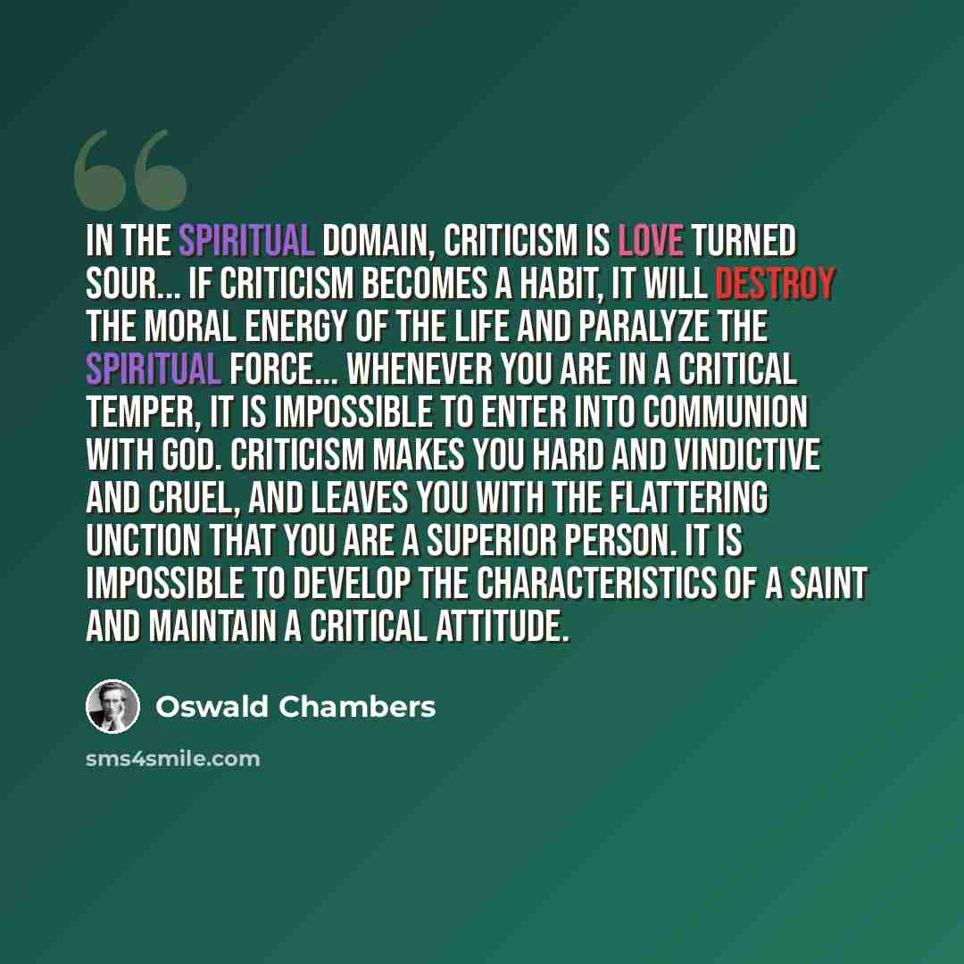 “In the spiritual domain, criticism is love turned sour... If criticism becomes a habit, it will destroy the moral energy of the life and paralyze the spiritual force... Whenever you are in a critical temper, it is impossible to enter into communion with God. Criticism makes you hard and vindictive…” quote by Oswald Chambers