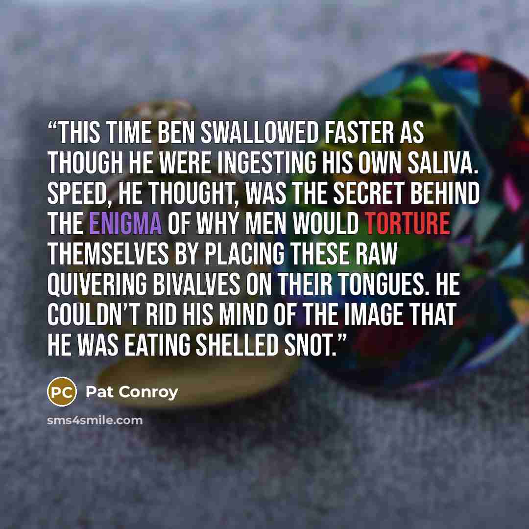 “This time Ben swallowed faster as though he were ingesting his own saliva. Speed, he thought, was the secret behind the enigma of why men would torture themselves by placing these raw quivering bivalves on their tongues. He couldn’t rid his mind of the image that he was eating shelled snot.” quote by Pat Conroy