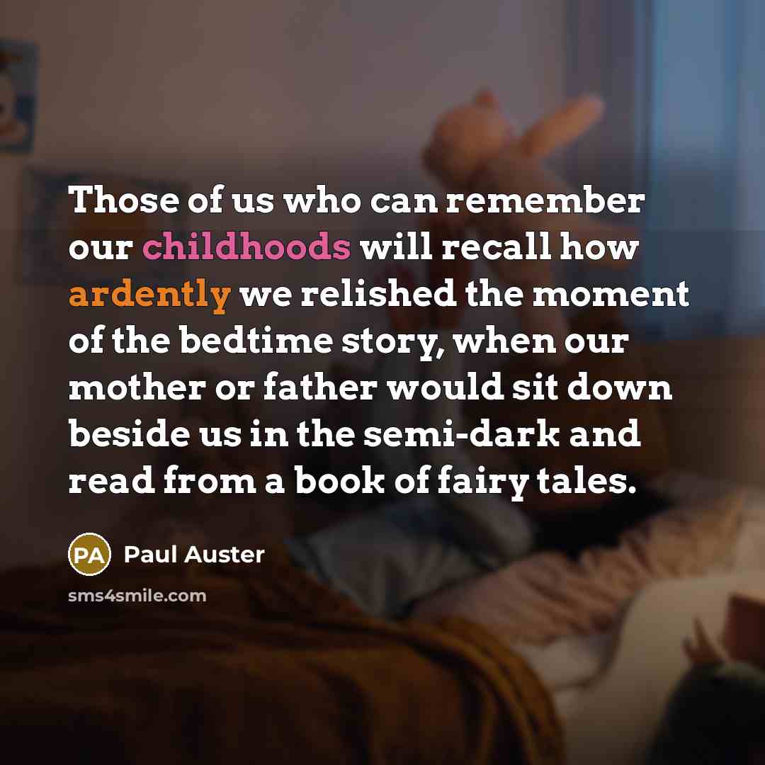 “Those of us who can remember our childhoods will recall how ardently we relished the moment of the bedtime story, when our mother or father would sit down beside us in the semi-dark and read from a book of fairy tales.” quote by Paul Auster