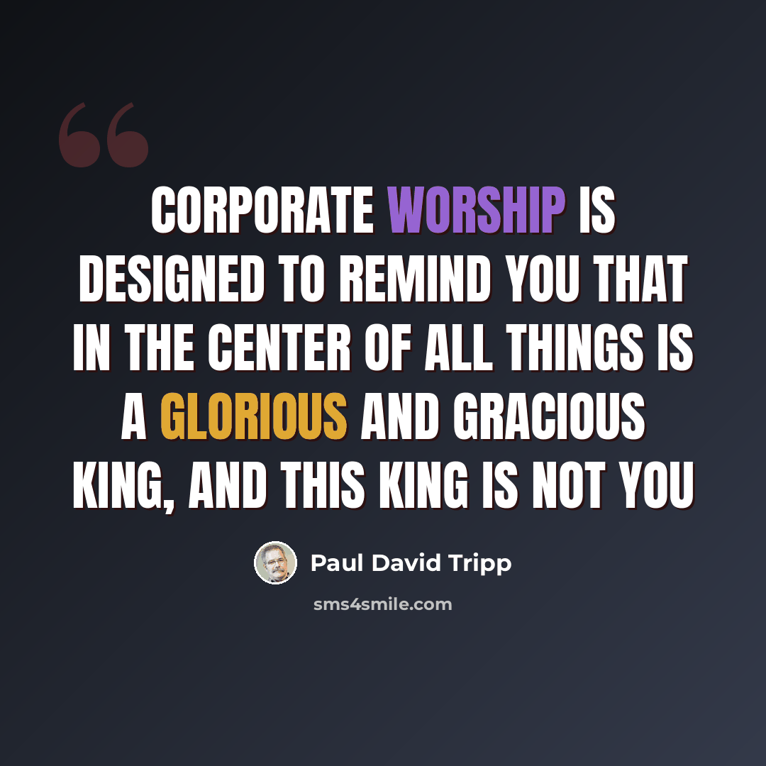 “Corporate worship is designed to remind you that in the center of all things is a glorious and gracious King, and this king is not you” quote by Paul David Tripp