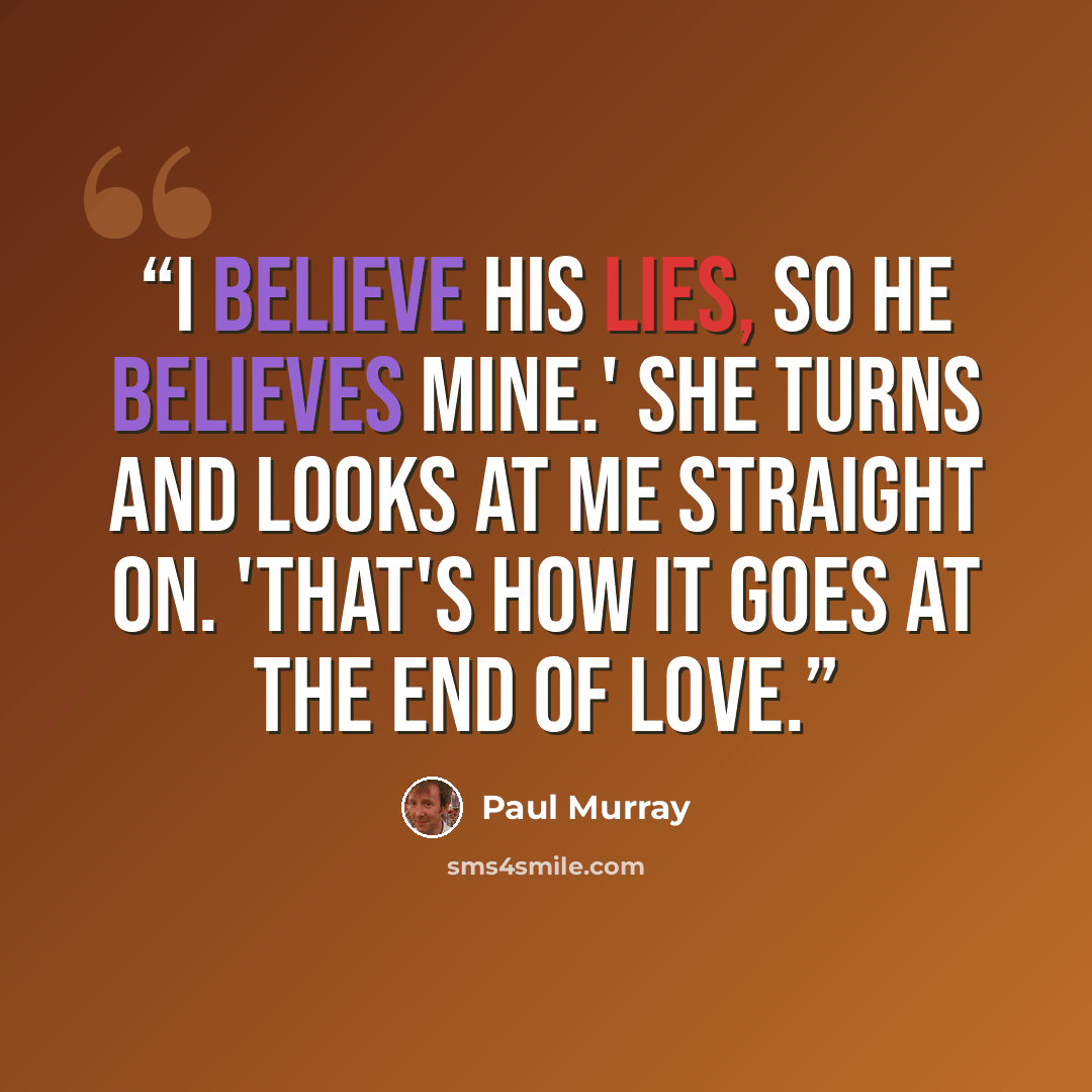 “I believe his lies, so he believes mine.' She turns and looks at me straight on. 'That's how it goes at the end of love.” quote by Paul Murray