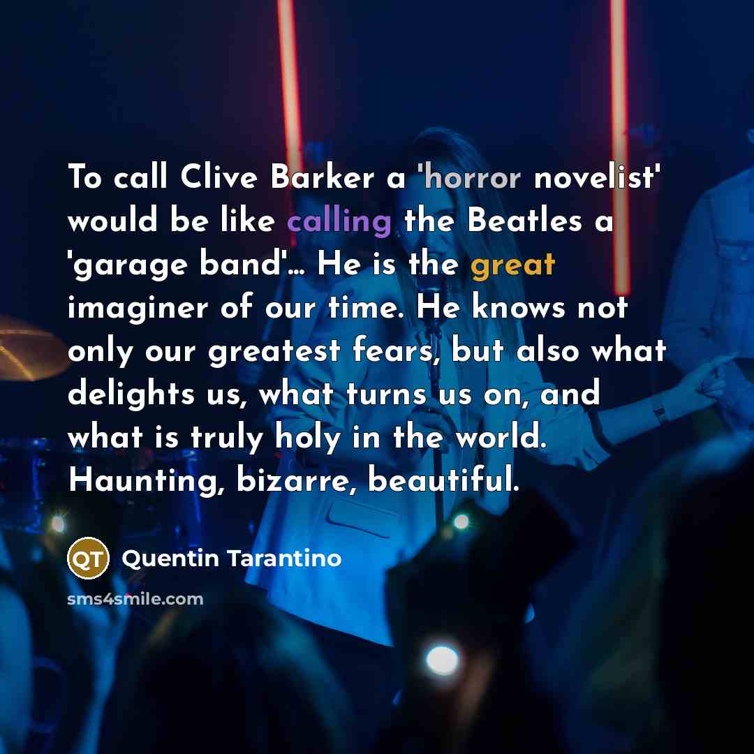 “To call Clive Barker a 'horror novelist' would be like calling the Beatles a 'garage band'... He is the great imaginer of our time. He knows not only our greatest fears, but also what delights us, what turns us on, and what is truly holy in the world. Haunting, bizarre, beautiful.” quote by Quentin Tarantino