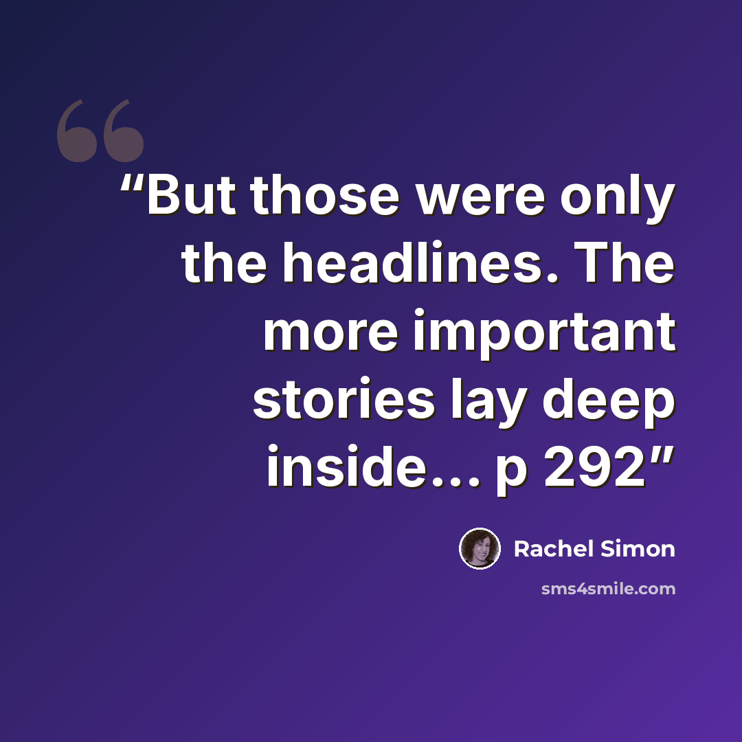 “But those were only the headlines. The more important stories lay deep inside... p 292” quote by Rachel Simon