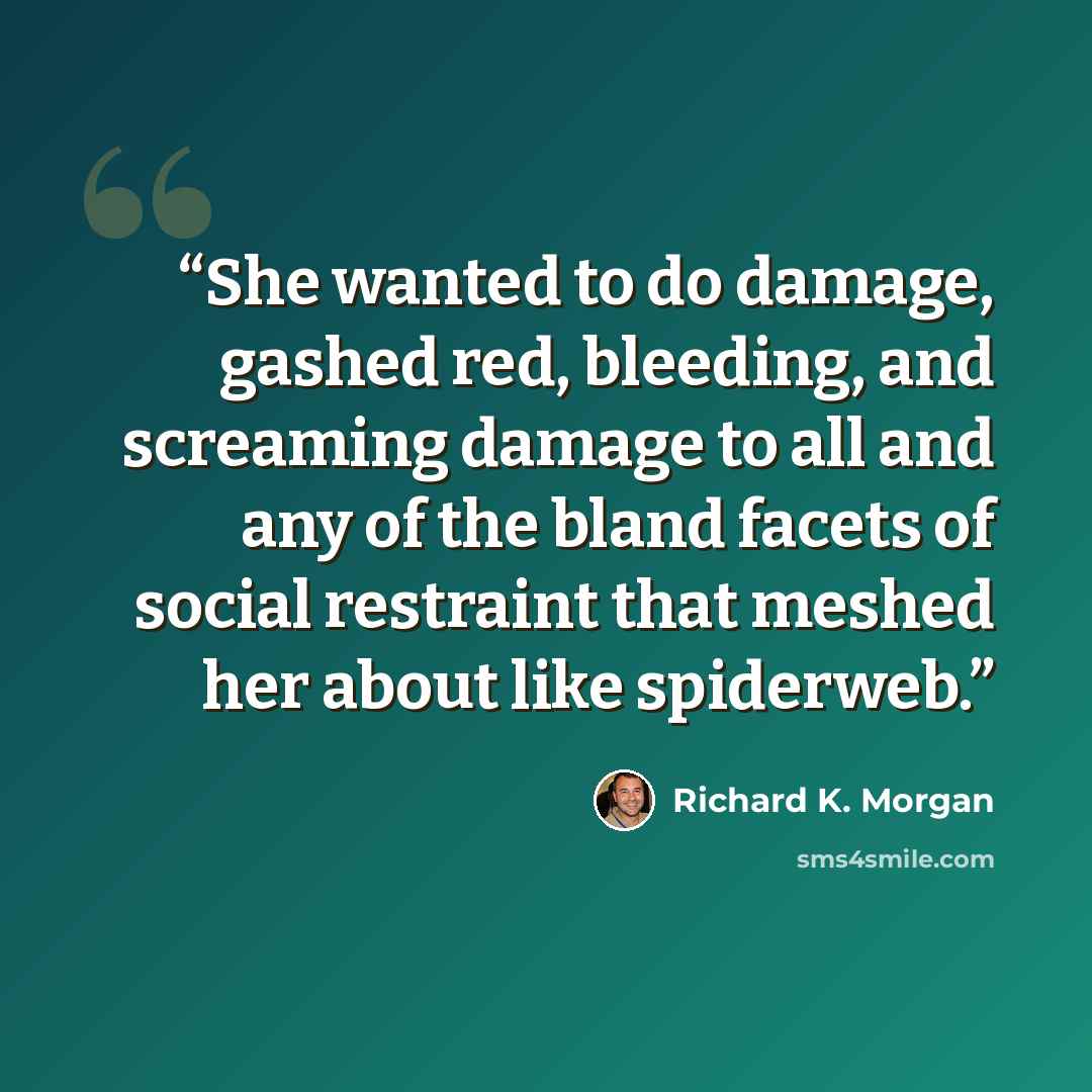 “She wanted to do damage, gashed red, bleeding, and screaming damage to all and any of the bland facets of social restraint that meshed her about like spiderweb.” quote by Richard K. Morgan