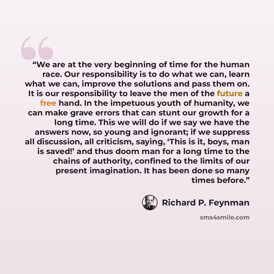 “We are at the very beginning of time for the human race. Our responsibility is to do what we can, learn what we can, improve the solutions and pass them on. It is our responsibility to leave the men of the future a free hand. In the impetuous youth of humanity, we can make grave errors that can…” quote by Richard P. Feynman