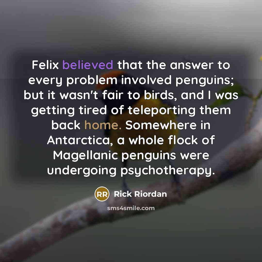 “Felix believed that the answer to every problem involved penguins; but it wasn't fair to birds, and I was getting tired of teleporting them back home. Somewhere in Antarctica, a whole flock of Magellanic penguins were undergoing psychotherapy.” quote by Rick Riordan