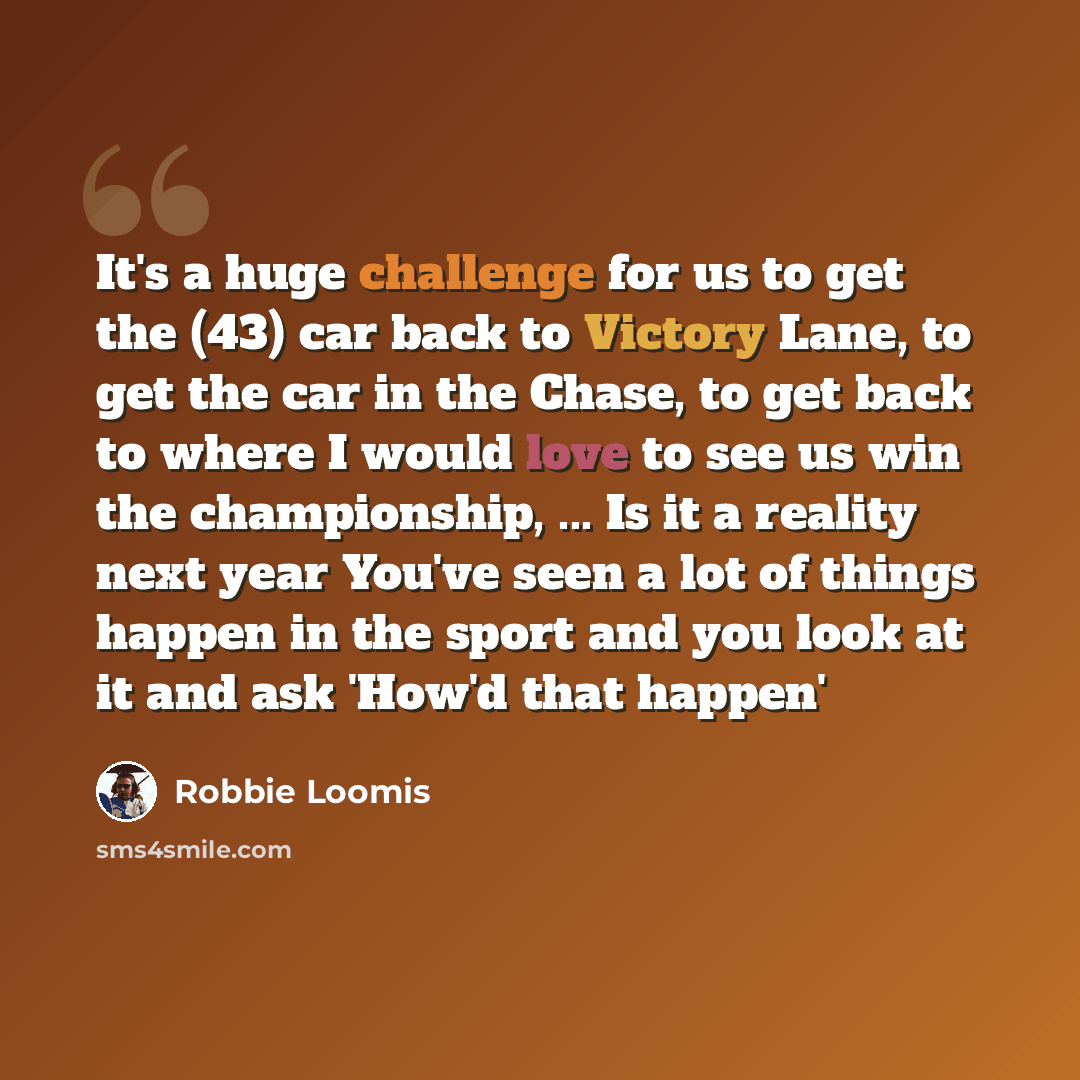 “It's a huge challenge for us to get the (43) car back to Victory Lane, to get the car in the Chase, to get back to where I would love to see us win the championship, ... Is it a reality next year You've seen a lot of things happen in the sport and you look at it and ask 'How'd that happen'” quote by Robbie Loomis