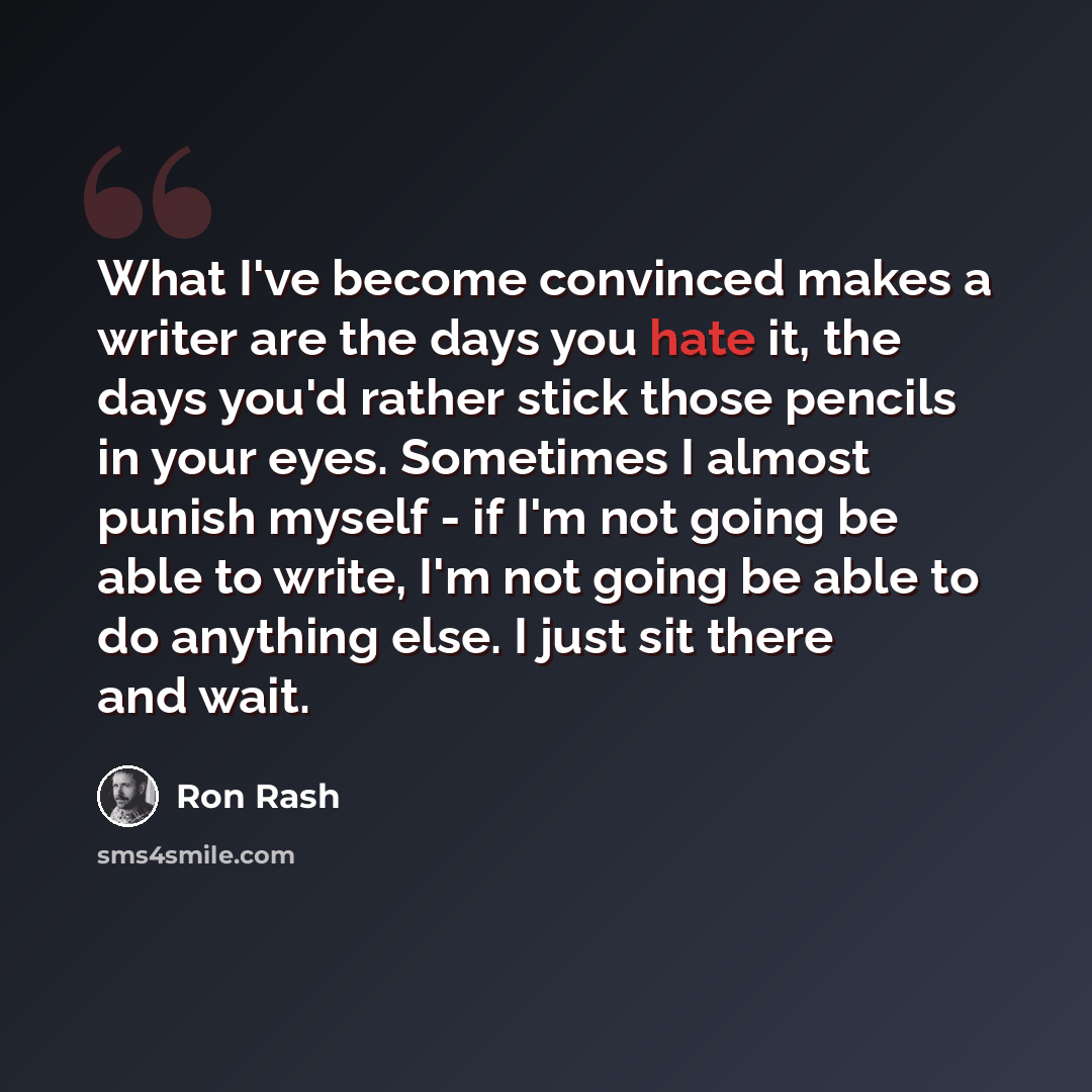 “What I've become convinced makes a writer are the days you hate it, the days you'd rather stick those pencils in your eyes. Sometimes I almost punish myself - if I'm not going be able to write, I'm not going be able to do anything else. I just sit there and wait.” quote by Ron Rash