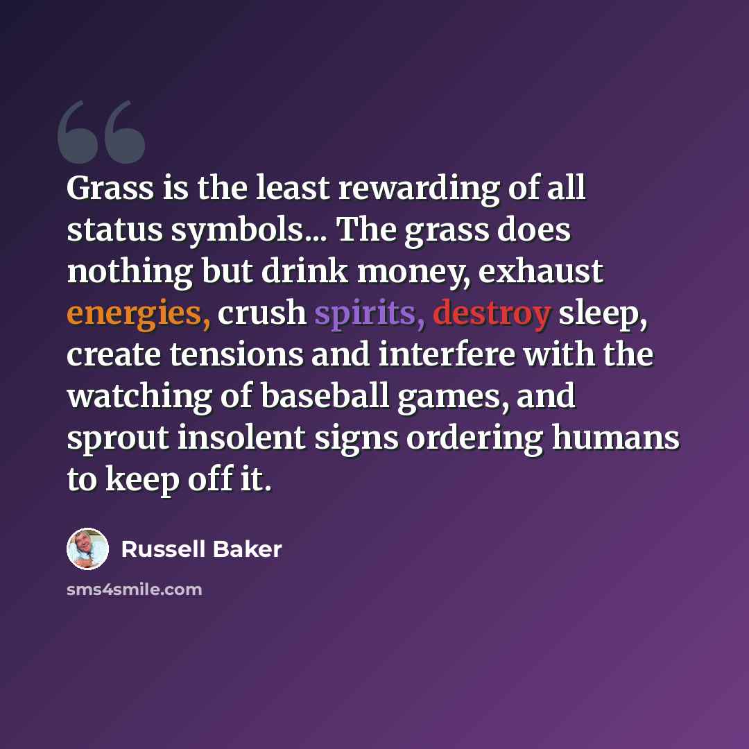 “Grass is the least rewarding of all status symbols... The grass does nothing but drink money, exhaust energies, crush spirits, destroy sleep, create tensions and interfere with the watching of baseball games, and sprout insolent signs ordering humans to keep off it.” quote by Russell Baker