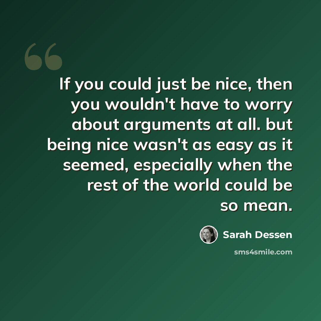 “If you could just be nice, then you wouldn't have to worry about arguments at all. but being nice wasn't as easy as it seemed, especially when the rest of the world could be so mean.” quote by Sarah Dessen