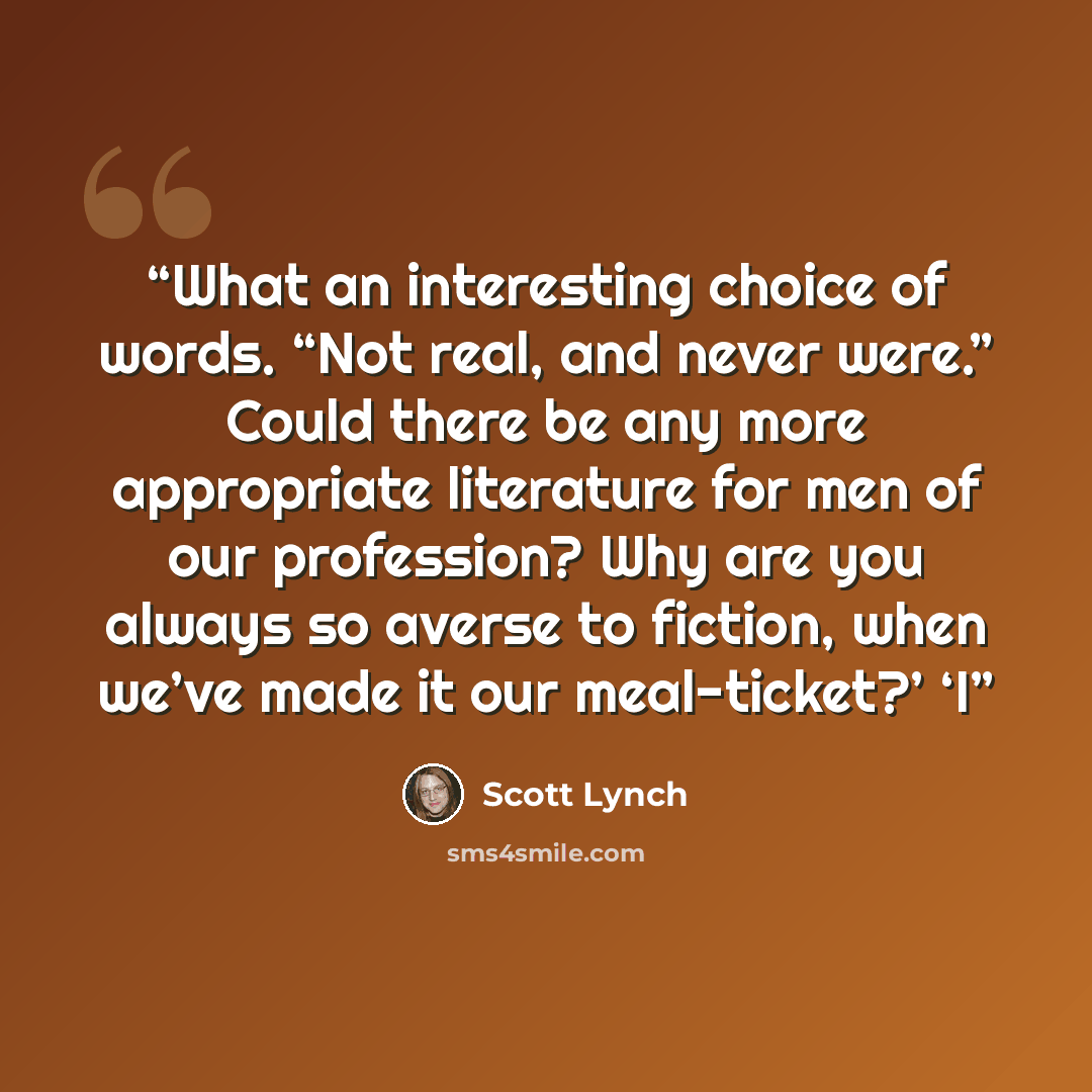 “What an interesting choice of words. “Not real, and never were.” Could there be any more appropriate literature for men of our profession? Why are you always so averse to fiction, when we’ve made it our meal-ticket?’ ‘I” quote by Scott Lynch