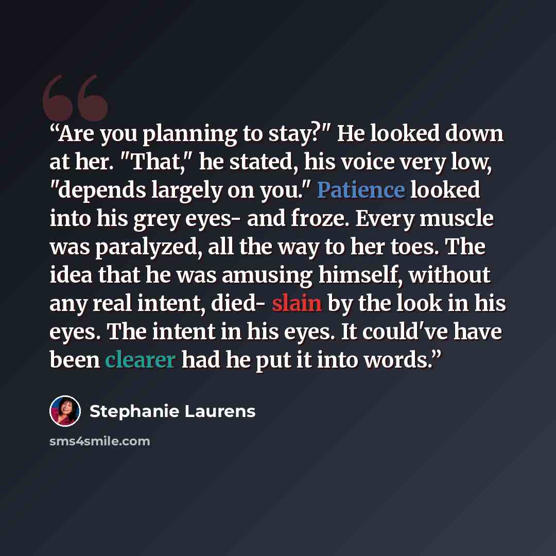 “Are you planning to stay?" He looked down at her. "That," he stated, his voice very low, "depends largely on you." Patience looked into his grey eyes- and froze. Every muscle was paralyzed, all the way to her toes. The idea that he was amusing himself, without any real intent, died- slain by the…” quote by Stephanie Laurens