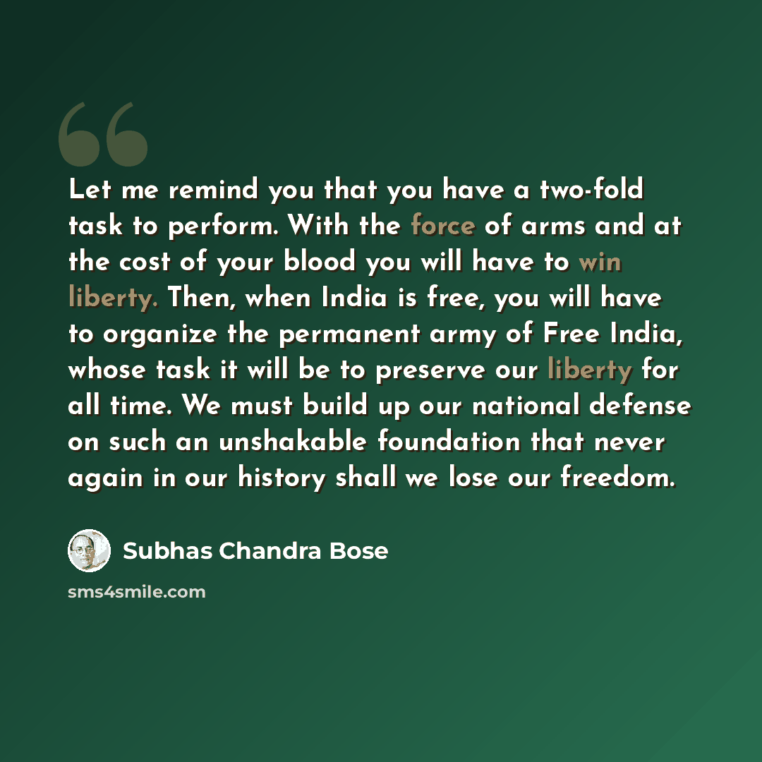 “Let me remind you that you have a two-fold task to perform. With the force of arms and at the cost of your blood you will have to win liberty. Then, when India is free, you will have to organize the permanent army of Free India, whose task it will be to preserve our liberty for all time. We must…” quote by Subhas Chandra Bose